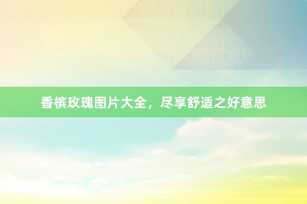 香槟玫瑰图片大全，尽享舒适之好意思