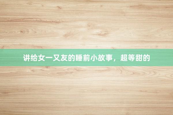 讲给女一又友的睡前小故事,超等甜的